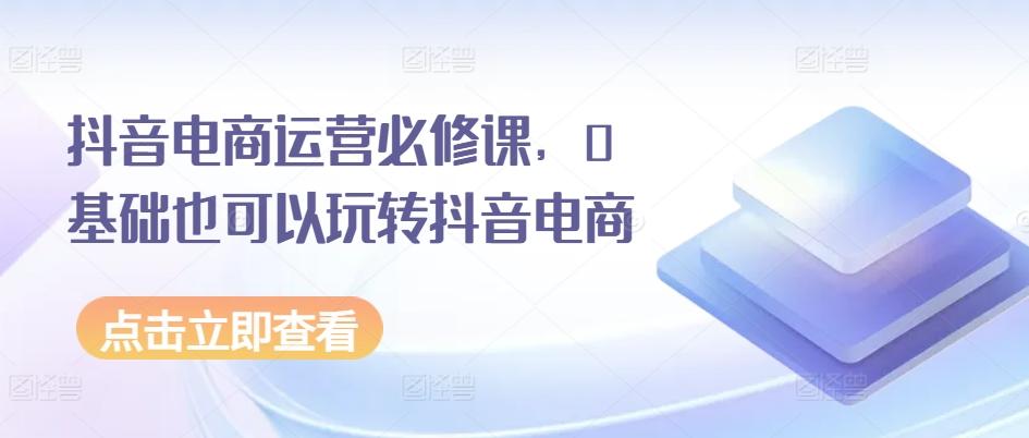 抖音电商运营必修课，0基础也可以玩转抖音电商-网创资源