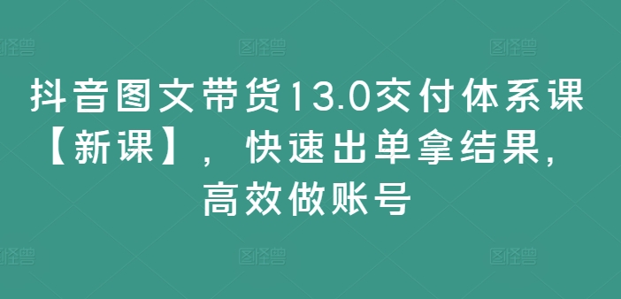 抖音图文带货13.0交付体系课【新课】，快速出单拿结果，高效做账号-网创资源