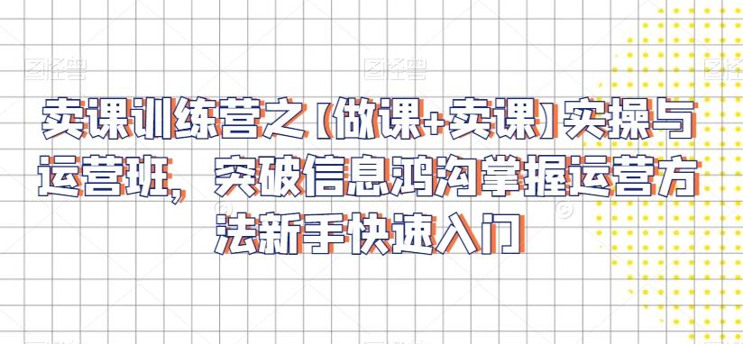卖课训练营之【做课+卖课】实操与运营班，突破信息鸿沟掌握运营方法新手快速入门-网创资源