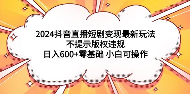 (9305期)2024抖音直播短剧变现最新玩法，不提示版权违规 日入600+零基础 小白可操作-网创资源