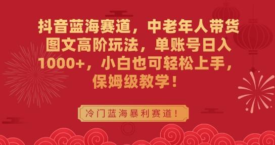 抖音蓝海赛道，中老年人带货图文高阶玩法，单账号日入1000+，小白也可轻松上手，保姆级教学【揭秘】-网创资源
