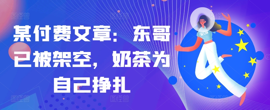 某付费文章：东哥已被架空，奶茶为自己挣扎!!-网创资源
