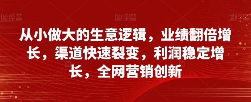 从小做大的生意逻辑，业绩翻倍增长，渠道快速裂变，利润稳定增长，全网营销创新-网创资源