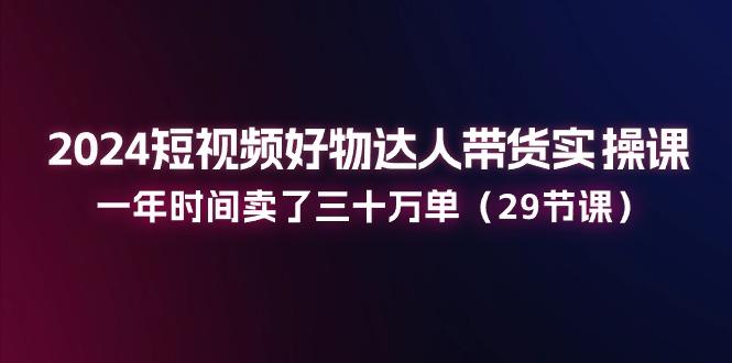 2024短视频好物达人带货实操课：一年时间卖了三十万单(29节课-网创资源