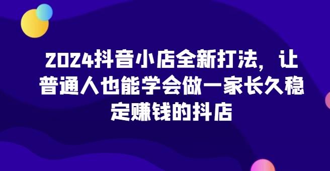 2024抖音小店全新打法，让普通人也能学会做一家长久稳定赚钱的抖店-网创资源