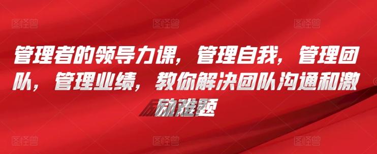 管理者的领导力课，​管理自我，管理团队，管理业绩，​教你解决团队沟通和激励难题-网创资源