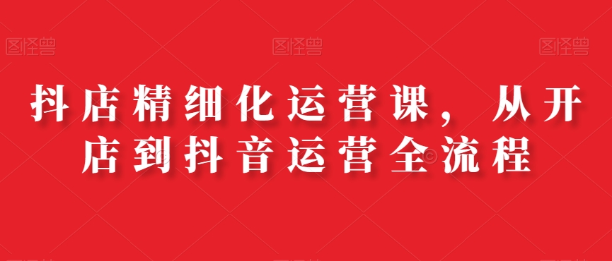 抖店精细化运营课，从开店到抖音运营全流程-网创资源