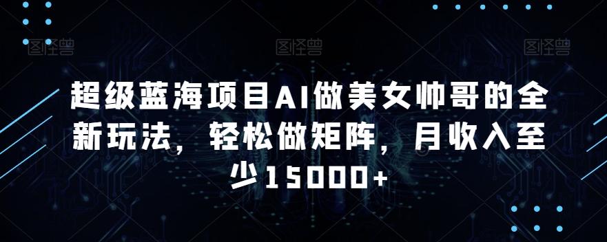 超级蓝海项目AI做美女帅哥的全新玩法，轻松做矩阵，月收入至少15000+【揭秘】-网创资源