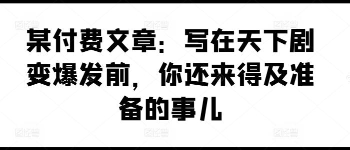 某付费文章：写在天下剧变爆发前，你还来得及准备的事儿-网创资源