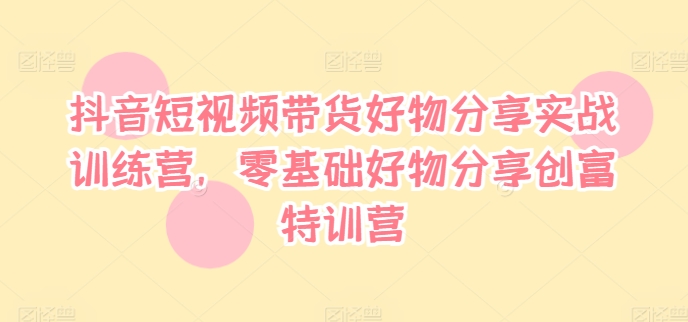抖音短视频带货好物分享实战训练营，零基础好物分享创富特训营-网创资源