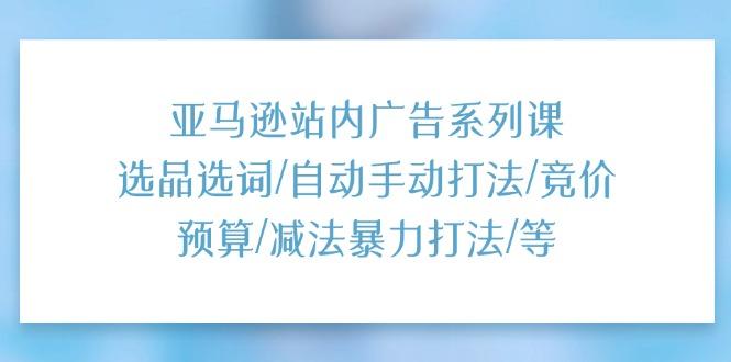 亚马逊站内广告系列课：选品选词/自动手动打法/竞价预算/减法暴力打法/等-网创资源