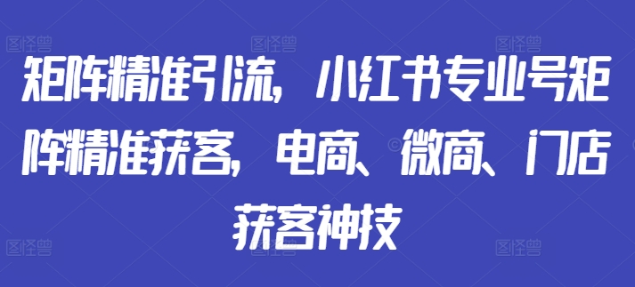 矩阵精准引流，小红书专业号矩阵精准获客，电商、微商、门店获客神技-网创资源