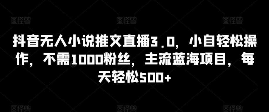 抖音无人小说推文直播3.0，小自轻松操作，不需1000粉丝，主流蓝海项目，每天轻松500+【揭秘】-网创资源