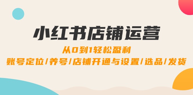 小红书店铺运营：0到1轻松盈利，账号定位/养号/店铺开通与设置/选品/发货-网创资源