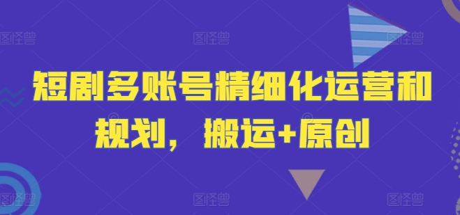 短剧多账号精细化运营和规划，搬运+原创-网创资源
