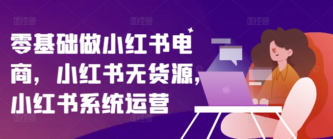 零基础做小红书电商，小红书无货源，小红书系统运营-网创资源
