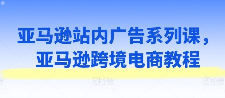 亚马逊站内广告系列课，亚马逊跨境电商教程-网创资源