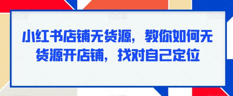 小红书店铺无货源，教你如何无货源开店铺，找对自己定位-网创资源