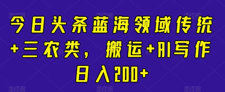 今日头条蓝海领域传统+三农类，搬运+AI写作日入200+-网创资源