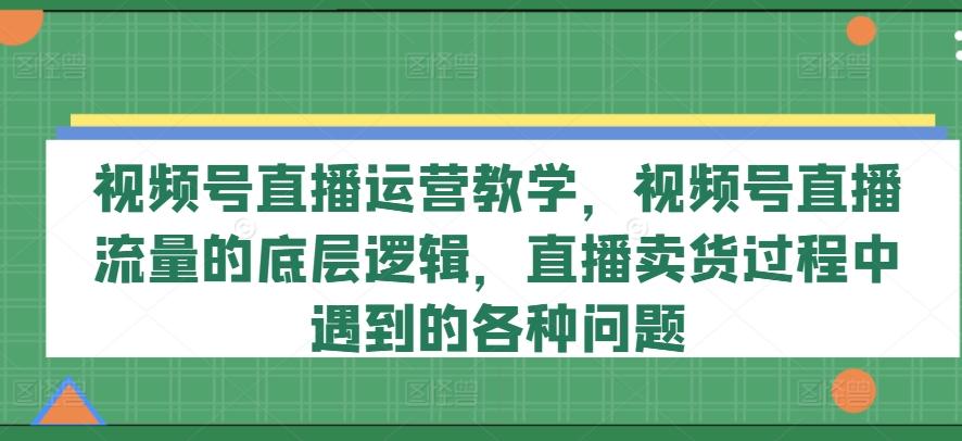 视频号直播运营教学，视频号直播流量的底层逻辑，直播卖货过程中遇到的各种问题-网创资源