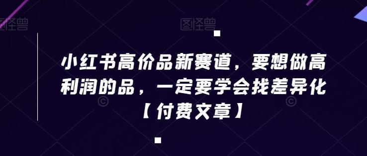 小红书高价品新赛道，要想做高利润的品，一定要学会找差异化【付费文章】-网创资源