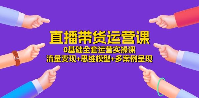 直播带货运营课，0基础全套运营实操课 流量变现+思维模型+多案例呈现-34节-网创资源