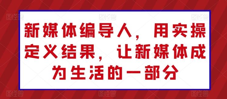 新媒体编导人，用实操定义结果，让新媒体成为生活的一部分-网创资源