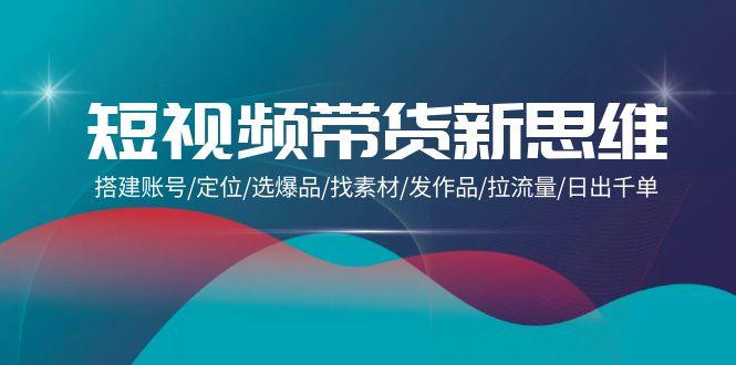 (9837期)短视频带货新思维：搭建账号/定位/选爆品/找素材/发作品/拉流量/日出千单-网创资源