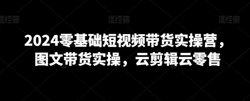 2024零基础短视频带货实操营，图文带货实操，云剪辑云零售-网创资源