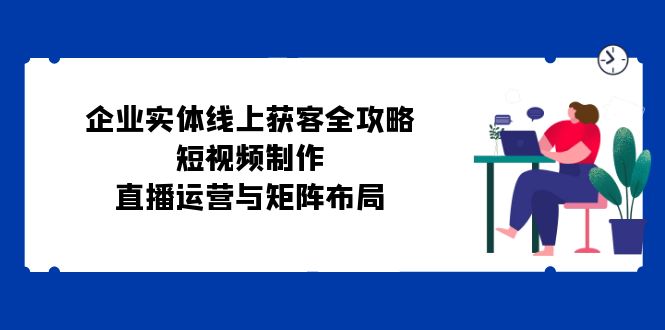 企业实体线上获客全攻略：短视频制作、直播运营与矩阵布局-网创资源