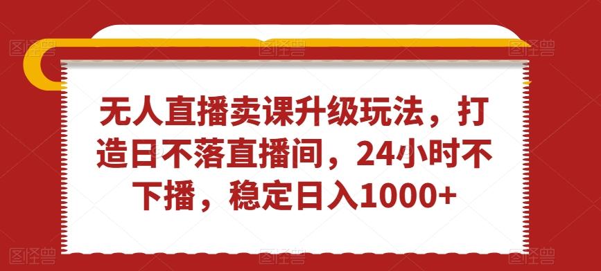 无人直播卖课升级玩法，打造日不落直播间，24小时不下播，稳定日入1000+【揭秘】-网创资源