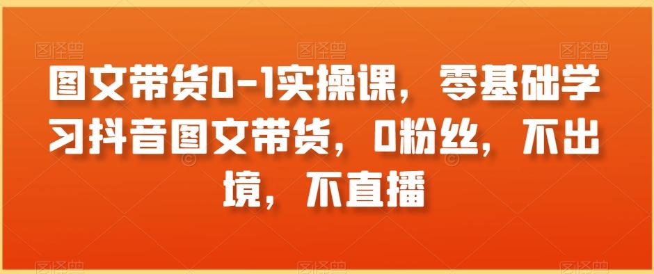 图文带货0-1实操课，零基础学习抖音图文带货，0粉丝，不出境，不直播-网创资源