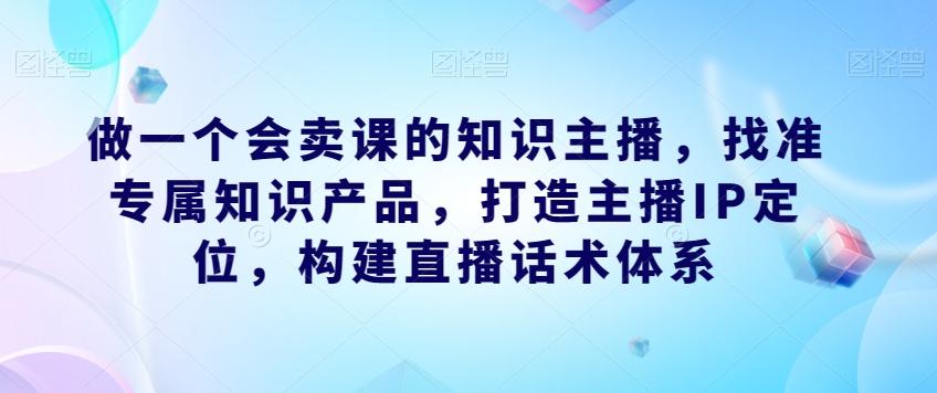 做一个会卖课的知识主播，找准专属知识产品，打造主播IP定位，构建直播话术体系-网创资源