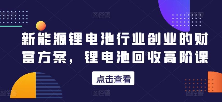 新能源锂电池行业创业的财富方案，锂电池回收高阶课-网创资源