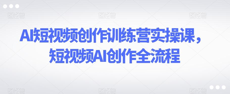 AI短视频创作训练营实操课，短视频AI创作全流程-网创资源
