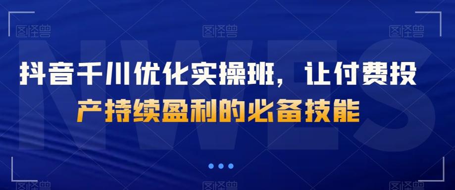 抖音千川优化实操班，让付费投产持续盈利的必备技能-网创资源