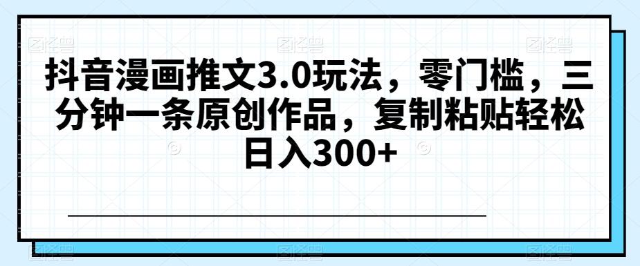 抖音漫画推文3.0玩法，零门槛，三分钟一条原创作品，复制粘贴轻松日入300+【揭秘】-网创资源