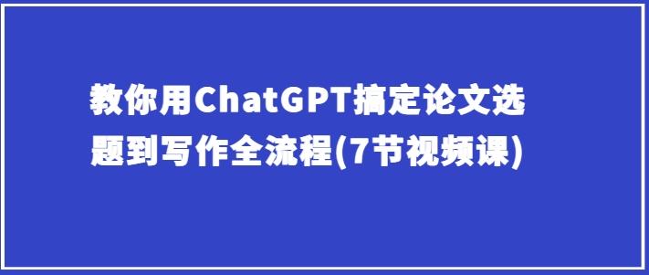 教你用ChatGPT搞定论文选题到写作全流程(7节视频课)-网创资源