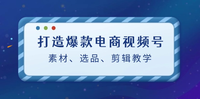 打造爆款电商视频号：素材、选品、剪辑教程-网创资源