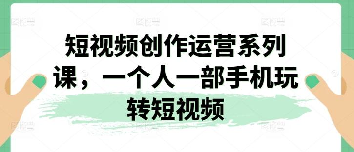 短视频创作运营系列课，一个人一部手机玩转短视频-网创资源