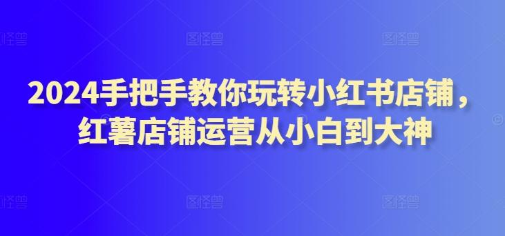 2024手把手教你玩转小红书店铺，红薯店铺运营从小白到大神-网创资源