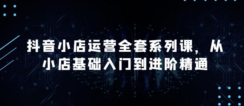 抖音小店运营全套系列课，全新升级，从小店基础入门到进阶精通，系统掌握月销百万小店的核心秘密-网创资源
