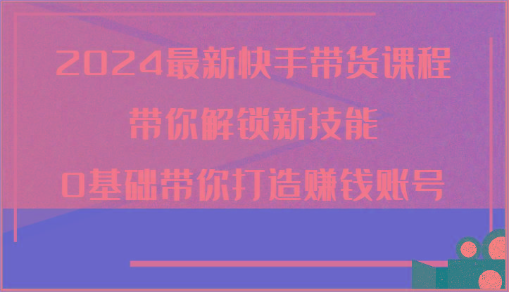 2024最新快手带货课程，带你解锁新技能，0基础带你打造赚钱账号-网创资源