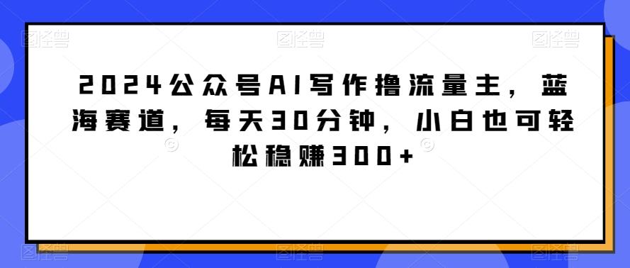 2024公众号AI写作撸流量主，蓝海赛道，每天30分钟，小白也可轻松稳赚300+【揭秘】-网创资源