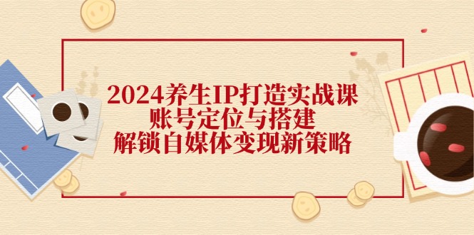 2024养生IP打造实战课：账号定位与搭建，解锁自媒体变现新策略-网创资源