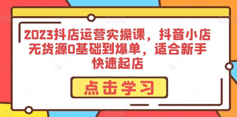 2023抖店运营实操课，抖音小店无货源0基础到爆单，适合新手快速起店-网创资源