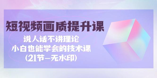 (9659期)短视频-画质提升课，说人话不讲理论，小白也能学会的技术课(21节-无水印)-网创资源