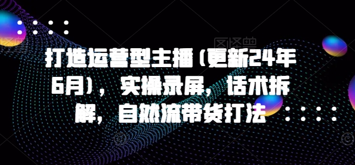 打造运营型主播(更新24年9月)，实操录屏，话术拆解，自然流带货打法-网创资源
