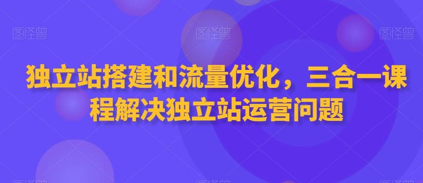 独立站搭建和流量优化，三合一课程解决独立站运营问题-网创资源