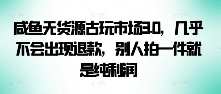 咸鱼无货源古玩市场3.0，几乎不会出现退款，别人拍一件就是纯利润【揭秘】-网创资源